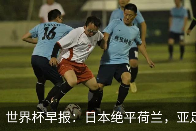 世界杯早报：日本绝平荷兰，亚足联球队仍不败 德国7-1大胜库拉索