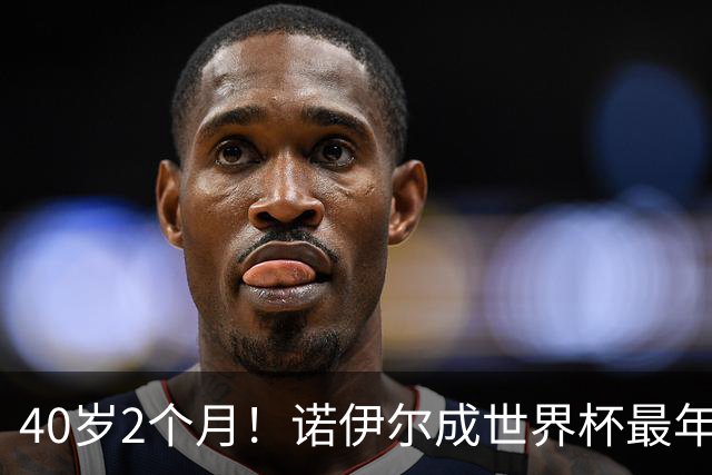 40岁2个月！诺伊尔成世界杯最年长德国球员 参赛5届+20场平纪录
